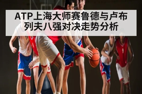 ATP上海大师赛鲁德与卢布列夫八强对决走势分析